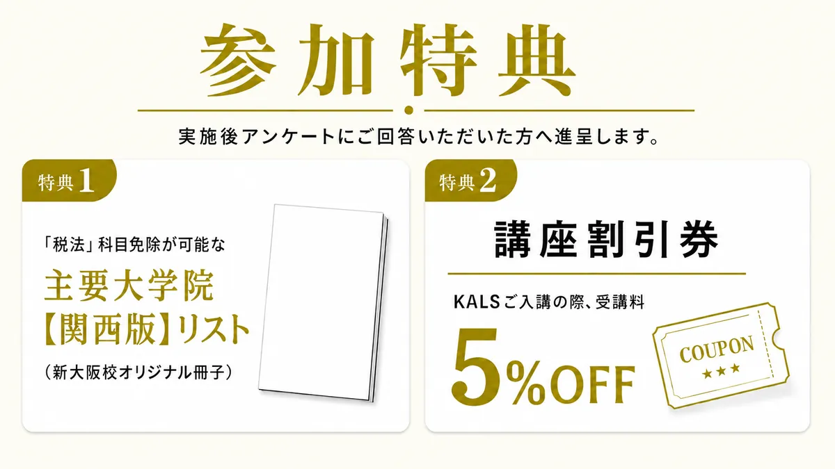 参加特典。特典1：「税法」科目免除が可能な主要大学院【関西版】リスト（新大阪校オリジナル冊子）。特典2：講座割引券（KALSご入講の際、受講料5%OFF）。